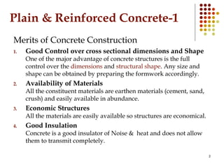 2
Plain & Reinforced Concrete-1
Merits of Concrete Construction
1. Good Control over cross sectional dimensions and Shape
One of the major advantage of concrete structures is the full
control over the dimensions and structural shape. Any size and
shape can be obtained by preparing the formwork accordingly.
2. Availability of Materials
All the constituent materials are earthen materials (cement, sand,
crush) and easily available in abundance.
3. Economic Structures
All the materials are easily available so structures are economical.
4. Good Insulation
Concrete is a good insulator of Noise & heat and does not allow
them to transmit completely.
 