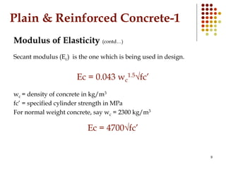 9
Plain & Reinforced Concrete-1
Modulus of Elasticity (contd…)
Secant modulus (Ec) is the one which is being used in design.
Ec = 0.043 wc
1.5√fc’
wc = density of concrete in kg/m3
fc’ = specified cylinder strength in MPa
For normal weight concrete, say wc = 2300 kg/m3
Ec = 4700√fc’
 