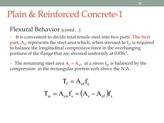 Plain & Reinforced Concrete-1
Flexural Behavior (contd…)
• It is convenient to divide total tensile steel into two parts. The first
part, Asf represents the steel area which, when stressed to fy, is required
to balance the longitudinal compressive force in the overhanging
portions of the flange that are stressed uniformly at 0.85fc’.
• The remaining steel area As – Asf, at a stress fy, is balanced by the
compression in the rectangular portion web above the N.A.
ssff fAT 
  ssfsssww fAAfAT 
10
 
