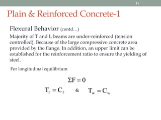 Plain & Reinforced Concrete-1
Flexural Behavior (contd…)
Majority of T and L beams are under-reinforced (tension
controlled). Because of the large compressive concrete area
provided by the flange. In addition, an upper limit can be
established for the reinforcement ratio to ensure the yielding of
steel.
0F 
For longitudinal equilibrium
ff CT  ww CT &
11
 
