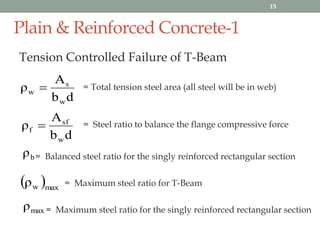 Plain & Reinforced Concrete-1
Tension Controlled Failure of T-Beam
db
A
ρ
w
s
w  = Total tension steel area (all steel will be in web)
db
A
ρ
w
sf
f  = Steel ratio to balance the flange compressive force
bρ = Balanced steel ratio for the singly reinforced rectangular section
 maxwρ = Maximum steel ratio for T-Beam
maxρ = Maximum steel ratio for the singly reinforced rectangular section
15
 