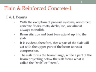 Plain & Reinforced Concrete-1
T & L Beams
• With the exception of pre-cast systems, reinforced
concrete floors, roofs, decks, etc., are almost
always monolith.
• Beam stirrups and bent bars extend up into the
slab.
• It is evident, therefore, that a part of the slab will
act with the upper part of the beam to resist
compression.
• The slab forms the beam flange, while a part of the
beam projecting below the slab forms what is
called the “web” or “stem”.
2
 