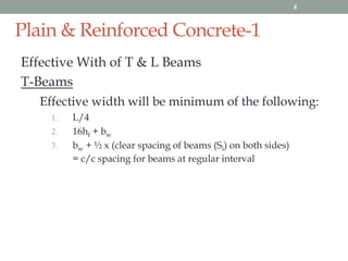 Plain & Reinforced Concrete-1
Effective With of T & L Beams
T-Beams
Effective width will be minimum of the following:
1. L/4
2. 16hf + bw
3. bw + ½ x (clear spacing of beams (Si) on both sides)
= c/c spacing for beams at regular interval
4
 