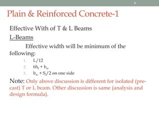 Plain & Reinforced Concrete-1
Effective With of T & L Beams
L-Beams
Effective width will be minimum of the
following:
1. L/12
2. 6hf + bw
3. bw + Si/2 on one side
Note: Only above discussion is different for isolated (pre-
cast) T or L beam. Other discussion is same (analysis and
design formula).
5
 