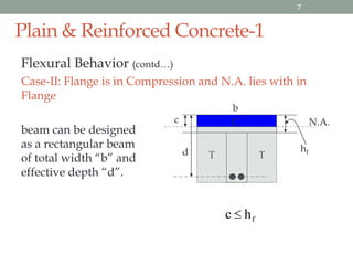 Plain & Reinforced Concrete-1
Flexural Behavior (contd…)
Case-II: Flange is in Compression and N.A. lies with in
Flange
beam can be designed
as a rectangular beam
of total width “b” and
effective depth “d”.
c N.A.
hf
fhc 
b
T Td
C
7
 