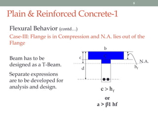 Plain & Reinforced Concrete-1
Flexural Behavior (contd…)
Case-III: Flange is in Compression and N.A. lies out of the
Flange
Beam has to be
designed as a T-Beam.
Separate expressions
are to be developed for
analysis and design.
c
N.A.
hf
fhc 
b
d
C
or
a > β1 hf
8
 