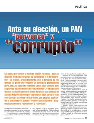 La pugna por dirigir el Partido Acción Nacional –que se
decidirá mediante votación de consejeros el 4 de diciem-
bre– se mezcló, previsiblemente, con el forcejeo de los
grupos de poder por imponer al candidato presidencial
para 2012. El veterano militante César Leal lamenta que
su partido esté en manos de “chambistas”, y el diputado
federal Manuel Clouthier Carrillo denuncia que persiste el
afán de Felipe Calderón por imponer al líder, como lo hizo
con Germán Martínez y César Nava. Los propios aspiran-
tes a encabezar el partido –como Cecilia Romero– diag-
nostican que está “pervertido” y “corrupto”.
sición de Germán Martínez y César Nava.
Sólo dos de los cinco aspirantes –que
por cierto lo apoyaron desde su precampa-
ña en 2005– han tratado de tomar distan-
cia de Calderón, quien les garantizó, afir-
man, una imparcialidad en la contienda
que no había desde que, en 2005, fue elec-
to Manuel Espino, hoy sometido a un pro-
ceso de expulsión y que dice estar presen-
te a través de unos 80 consejeros.
En su registro, el primero de los cinco, el
senador Madero, parafraseó a Manuel Gó-
mezMorín,fundadordelPANychihuahuen-
se como él: “Acción Nacional nunca se casa-
rá con un régimen ni aun con el que pudieran
formar hombres suyos allegados al poder”.
Y añadió: “La relación óptima entre nuestro
partido y nuestros gobiernos se define por la
máxima colaboración posible, pero ninguna
subordinación admisible”.
Ramírez Acuña, cuya relación con
Calderón se enfrió al removerlo como se-
cretario de Gobernación y que ahora tiene
el respaldo de los presidenciables Josefina
Vázquez Mota y Santiago Creel, advirtió:
“Nuestro partido no es pertenencia de un
grupo político”.
arriar banderas sin haberlas defendido. La
unidad construida a partir de componen-
das y de reparto es un disfraz de unidad.”
En esta disputa por el control del PAN,
que concluirá con la elección en el Con-
sejo Nacional, el 4 de diciembre, gravi-
ta la influencia de Felipe Calderón, quien
controla una mayoría relativa de los 381
miembros del máximo órgano partidis-
ta de dirección, que antes avaló la impo-
POLÍTICA
1773 / 24 DE OCTUBRE DE 2010 29
 
