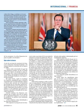1773 / 24 DE OCTUBRE DE 2010 45
crático Nick Clegg, a cabildear con los par-
lamentarios de su agrupación para que apo-
yaran las medidas. Les dijo que el plan de
recortes “involucra decisiones difíciles pero
necesarias para construir una Gran Bretaña
más justa y liberal”.
Pero el opositor Partido Laborista y dife-
rentes organizaciones sindicales criticaron el
plan de choque. Más aún: líderes de trabaja-
dores amenazaron con realizar movilizacio-
nes de protesta.
Paul Kenny, dirigente del Sindicato Gene-
ral de Trabajadores de Gran Bretaña (GMT, por
sus siglas en inglés), declaró el miércoles 20
que el discurso “arrogante” de Osborne en el
Parlamento “pone fin a los servicios públicos y
al Estado de bienestar” de Gran Bretaña.
Bob Crow, secretario general del Sindi-
cato de Transportistas (RMT), afirmó que los
recortes del gobierno representan “el asalto
más brutal a los servicios públicos, a los em-
pleos y a los estándares de vida de los britá-
nicos desde la década de los treinta”.
Y Derek Simpson, secretario del Sindica-
to de Empleados Públicos, manifestó que el
plan “no es una revisión del gasto, sino una
masacre”. Cameron. Ajuste fiscal
APphoto/KirstyWigglesworth
de las jerarquías. La esfera financiera im-
pone su poder a los Estados.”
Ojos sobre la banca
A raíz de esa toma de conciencia los fran-
ceses analizaron retrospectivamente y de
manera radical la salvación de los bancos
en 2008.
“Ahora están convencidos de que fue
una gigantesca trampa, de que el Estado
salvó a los bancos no porque es más po-
deroso que ellos, como lo pretendió hacer
ver Sarkozy, sino porque no tenía otro re-
medio. El Estado obedeció a los bancos”,
recalca Schmitt.
De igual forma, según el sociólogo
los franceses entendieron que la drástica
austeridad que la Unión Europea impuso
a Grecia para salvarla de la bancarrota
fue dictada por los mercados financieros.
El ejemplo de Grecia fue también un ele-
mento capital para desacreditar a la esfera
política y a los gobiernos que parecen li-
mitarse a ejecutar los dictados de los mer-
cados financieros.
Schmitt enfatiza: los franceses con-
sideran que el poder real está en manos
de la oligarquía financiera y no en las de
los políticos. Lo político está totalmente
desacreditado.
–¿Ven a Sarkozy como subordinado a
los mercados financieros?
–Por supuesto. La mayoría de los fran-
ceses están conscientes de la necesidad de
reformar el sistema de jubilación. Pero as-
piraban a hacerlo en forma democrática,
con debates y concesiones de ambas par-
tes. Sarkozy se rehúsa rotundamente a ese
diálogo y se niega a hacer concesiones.
Desprecia a la multitud de manifestantes.
No toma en cuenta los numerosos gritos
de alarma que surgen de todas partes. Se-
mejantes indiferencia e inflexibilidad son
insoportables para la opinión pública na-
cional, que se muestra cada vez más con-
vencida de que la única meta de Sarkozy
es complacer a los mercados financieros
que exigen firmeza, intransigencia y rigor.
–La situación se va tensando, pero na-
die parece saber qué pasará en los próxi-
mos días.
–Todo está en suspenso y todo se vuelve
cada vez más peligroso. El plan de Sarkozy
es que el Parlamento apruebe definitiva-
mente el proyecto de ley sobre jubilación
el próximo 25 o 26 de octubre. Después
pretende pasar a otras reformas como si
nada. La derecha es mayoritaria en ambas
cámaras. A pesar de la inconformidad de
un número creciente de parlamentarios, se
impondrá la disciplina de partido y se vota-
rá a favor de la ley. Pero el precio que va a
pagar Sarkozy va a ser muy alto.
–¿Qué quiere decir?
–Suautismoestácreandounresentimien-
to colectivo sumamente fuerte. Después de la
votacióndelaleytodaslasrelacionessociales
del país serán regidas y determinadas por ese
resentimiento colectivo.
“¿Qué significa el hecho de que seis ve-
ces consecutivas un mínimo de 3 millones
de franceses hayan marchado durante horas
por las calles de las principales ciudades?
Pues una cosa muy sencilla: quieren ser
considerados sujetos políticos, ciudadanos
responsables que tienen algo qué decir so-
bre las decisiones que determinan su futu-
ro. No aceptan ser considerados miembros
de un rebaño servil puesto a las órdenes de
la oligarquía financiera.”
–¿La situación puede desembocar en
algo violento?
–Están todos los ingredientes para
que, en el corto o en el mediano plazo,
brote la violencia. Como le dije, crecen la
frustración y el resentimiento. Los mani-
festantes se sienten humillados. Además
los jóvenes estudiantes y trabajadores es-
tán angustiados por esa sociedad que no
les brinda perspectivas.
“En cuanto a los jóvenes marginados,
su situación está peor que nunca. Los pro-
blemas que incendiaron los suburbios no
fueron solucionados en absoluto. El am-
biente en esas zonas urbanas periféricas
empeoró en los últimos años. El abandono
en el que se encuentran abrió el camino a
una economía subterránea mafiosa y a un
auge del integrismo religioso.”
Y apunta: “No hay mucho espacio pa-
ra el optimismo”.
INTERNACIONAL / FRANCIA
 