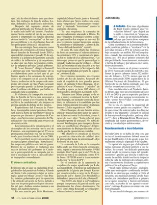 JUAN BALBOA
L
A HABANA.- Este mes el gobierno
de Raúl Castro empezó una “re-
volución laboral” que dejará en
la calle o convertirá en “empresa-
rios” a más de un millón de traba-
jadores que hasta ahora son parte
de la inflada nómina de la burocracia.
Cuba se embarcó en la aventura de des-
pedir, reubicar, jubilar o “recolocar” en la
actividad privada a 25% de la fuerza de tra-
bajo ocupada –un millón 300 mil emplea-
dos– cuando las inversiones en la isla ca-
yeron casi 15% en el primer semestre del
año por falta de financiamiento, materiales
y fuerza de trabajo y por atrasos en el sumi-
nistro de insumos.
Las inversiones en el primer semestre
de 2010 fueron del orden de mil 606.2 mi-
llones de pesos cubanos (unos 572 millo-
nes de dólares), 14.7% menos que en el
mismo periodo de 2009, según datos de la
Oficina Nacional de Estadísticas. El go-
bierno de la isla había estimado que este
año las inversiones crecerían 11%.
Esto también afecta al Producto Inter-
no Bruto, que tuvo un crecimiento de sólo
1.4% en 2009 y que se esperaba que fuera
de 1.7% este año, aunque economistas lo-
cales –como Pavel Vidal– consideran que
será menor a 1%.
En la isla es patente la inquietud de
quienes temen perder sus empleos: “Des-
de que conocí la noticia todos los días me
levanto y me pregunto: ‘¿Estaré en la lista
de los nuevos desempleados, qué voy a ha-
cer?’”, dice a Proceso Reina Montesinos,
empleada del sector gastronómico, divor-
ciada y con dos hijos adolescentes.
Reordenamiento e incertidumbre
En toda Cuba no se habla de otra cosa que
no sea el reordenamiento laboral anuncia-
do por Raúl Castro el 1 de agosto y que for-
malmente se inició el pasado 4 de octubre.
La oposición augura que el despido de
tantas personas afectará también a sus fa-
milias. Se creará “un delicado panorama
social desde la primera etapa del reorde-
namiento”, puesto que directa o indirecta-
mente la medida tendrá un fuerte impacto
sobre la vida de millones de cubanos, afir-
ma el economista disidente y exprisionero
político Óscar Espinoza Chepe.
“En el plano político el paso –indispen-
sable pero arriesgado– confirma la inviabi-
lidad de un sistema que condujo a Cuba al
desastre; una realidad alertada desde hace
mucho por ciudadanos pacíficos a quienes
no se quiso escuchar y fueron reprimidos
con saña, acusados de ser agentes extran-
jeros”, subraya Espinoza en entrevista con
este semanario.
“Es una medida abrupta, una manera cí-
que Lula le ofreció dinero para que abor-
tara. Sin embargo, la hija de ambos, Lu-
rian, defendió a su padre en la televisión.
Después del supuesto aborto de
Allende publicado por Folha de Sao Pau-
lo nadie más habló del asunto. Paralela-
mente Serra cambió el eje de sus acusa-
ciones y emprendió su batalla electoral
denunciando la “corrupción” en las em-
presas públicas y en el gobierno, base de
sus principales críticas al oficialismo.
En esa estrategia Serra muestra como
ejemplo de corrupción a Erenice Guerra,
brazo derecho de Rousseff desde 2003 y
quien debió renunciar el pasado 23 de sep-
tiembre a la jefatura del gabinete acusada
de tráfico de influencias y de nepotismo;
se dice que sus hijos negociaron contra-
tos de empresas privadas con el gobierno.
El “caso Erenice” obligó a Rousseff
a afirmar que está “decepcionada” de su
excolaboradora pero aclaró que el go-
bierno aparta a los acusados de corrup-
ción y lo comparó con el caso de Paulo
Souza, exdirector de la empresa de auto-
pistas del estado de Sao Paulo acusado
por su propio partido de haber desapare-
cido 3 millones de dólares que había re-
caudado para la campaña.
Si el aborto y la corrupción son caba-
llos de batalla de Serra para erosionar a
Rousseff y atraer a los votantes de Mari-
na Silva, la candidata de Lula impuso su
propia agenda de debate en los medios.
Expresidenta del Consejo de Petro-
bras, la compañía estatal petrolera, Rous-
seff acusó a Serra de intentar privatizar la
empresa que durante el gobierno de Car-
doso –con Serra como su ministro de Pla-
nificación– fue sometida a un proceso de
desestatización.
Los fantasmas de la privatización y el
desempleo de los noventa –en la era de
Cardoso– son esgrimidos por el PT en su
propaganda electoral: esa fue la fórmula
usada para la reelección de Lula en 2006.
Serra justificó las privatizaciones en
esa época pero afirmó que “fortalecerá”
las empresas públicas en caso de ganar.
Dentro de su partido le reclaman una
mayor defensa del gobierno de Cardo-
so, a quien apartó de su campaña por te-
mor a una fuga de votos a causa del aho-
ra impopular exmandatario.
El obrero contraataca
El mismo día en que su exalumna divul-
gó detalles del pasado de MónicaAllende
de Serra, Lula comenzó a tejer su estra-
tegia: ganar en Minas Gerais y Sao Pau-
lo, estados gobernados por la oposición
y la tabla de salvación de Serra, debido a
que son los principales colegios electora-
les del país. Ambos estados reúnen a un
tercio del padrón electoral.
En una marcha por Belo Horizonte,
capital de Minas Gerais, junto a Rousseff,
Lula afirmó que Serra realiza una cam-
paña “vergonzosa” diseminando “prejui-
cios” y haciendo “terrorismo” contra la
aspirante oficialista.
“Es una vergüenza la campaña de
nuestro adversario atacando a Dilma. Es
una vergüenza el prejuicio contra la mu-
jer que irradian los ataques en internet. Es
una vergüenza porque hacen una campa-
ña mintiendo y difamando”, afirmó Lula.
“Eso es falta de hombría”, remató.
El lunes 18, Lula objetó las promesas
de Serra de aumentar el salario mínimo y
las pensiones 10% y cuestionó a la pren-
sa por no dudar de esas afirmaciones. “Lo
único que quiero es que la prensa diga la
verdad y nada más que la verdad. (…) Qué
fácil es prometer en una elección y no veo
las críticas necesarias (a Serra) por la fal-
ta de responsabilidad, por parte de la pren-
sa”, observó Lula.
En el mismo momento, en el teatro
Leblon de Río de Janeiro, Rousseff ob-
tenía el respaldo de tres grandes perso-
najes: el cantante Chico Buarque, el ar-
quitecto Oscar Niemeyer (“creador” de
Brasilia y quien ya tiene 102 años) y el
teólogo de la liberación Leonardo Boff.
“Estamos con Dilma porque no le te-
me a nada y continuará la obra de Lula”,
dijo Buarque, un luchador contra la dicta-
dura, en referencia a la candidata que fue
presa política durante tres años y torturada
durante 22 días seguidos en 1970.
Chico Buarque, de una familia aristo-
crática y tradicional pero autor de cancio-
nes icónicas contra la dictadura, como A
pesar de voce, dijo: “Lula gobernó para
el pueblo pobre de este país. No habla fi-
no con Washington pero tampoco levan-
ta la voz con Bolivia y Paraguay”. El pro-
nunciamiento de Buarque fue una táctica
con la que la oposición no contaba.
“Mi objetivo es erradicar la miseria
y garantizar educación de calidad, des-
de preescolar hasta la universidad”, dijo
Rousseff en ese acto.
La avanzada de Lula en la campaña
había dado sus frutos hasta la semana pa-
sada, según la encuesta del martes 19 del
instituto Vox Populi, que le da 57% de in-
tención de voto a su candidata contra 43%
de Serra. El PSDB acusó a la encuestado-
ra de estar “a favor del PT”.
En el corolario de la ceremonia de
respaldo a la mujer apadrinada por Lula,
Leonardo Boff –el teólogo de la liberación
apartado de la Iglesia por Joseph Ratzin-
ger cuando estaba a cargo de la Congre-
gación de la Fe– llamó a los brasileños a
defender el proyecto de Lula y Rousseff:
“En 2002 Lula llegó a la Presidencia
porque la esperanza le ganó al miedo que
diseminaron las clases dominantes. En
2010 con Dilma Rousseff la verdad pre-
valecerá sobre la mentira”.
48 1773 / 24 DE OCTUBRE DE 2010
 
