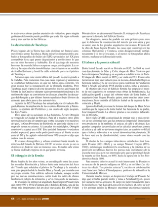 64 1773 / 24 DE OCTUBRE DE 2010
to todas estas obras quedan atestadas de vehículos, pues ningún
gobierno del mundo puede prohibir que cada día sigan saliendo
más y más coches de las fábricas.
Pocos lugares de la Tierra han sido víctimas del frenesí auto-
movilístico como Tacubaya. Basta mirar los innumerables gra-
bados y fotografías de finales del XIX y principios del XX para
comprobar hasta qué punto degradamos y envilecimos lo que
era un sitio hermoso y habitable. En el catálogo de nuestros
horrores la avenida Jalisco ocupa un rango privilegiado. La co-
dicia y la especulación inmobiliarias convirtieron en un modelo
de fealdad hiriente y hostil la calle arbolada que era el pórtico
de Tacubaya.
Sabemos que esta visión idílica del pasado no corresponde a
la realidad. Para comenzar, tras esas casas regulares y armónicas
se ocultaban habitaciones en que no había agua corriente. Un
gran avance fue la instauración de la plomería moderna. Pero
Tacubaya pagó el precio de este desarrollo: los ríos que bajan del
Monte de las Cruces y durante siglos permitieron funcionar a los
molinos de trigo, se convirtieron en cloacas al recibir las descar-
gas del desagüe y por último fueron sepultados bajo féretros de
cemento para abrir paso a los automóviles.
A partir de l952 Tacubaya fue aniquilada por el viaducto Mi-
guel Alemán, la ampliación de las avenidas Revolución y Patrio-
tismo, la apertura del Periférico y, un cuarto de siglo después,
los Ejes Viales.
Poco antes de su asesinato en La Bombilla, Álvaro Obregón
se vengó de la Ciudad de México. Para él y muchos otros jefes
revolucionarios era el vampiro que sorbía la sangre y los recursos
del país, la Gran Prostituta de Babilonia en que toda vileza y co-
rrupción tienen su asiento. Al cancelar los municipios, Obregón
convirtió la capital en el DF. Esta entidad fantasma –verdadera
ciudad espectral, pues nadie pudo jamás trazar el límite exacto
entre el DF y la capital– subsistió hasta l970 cuando se dijo que
ambos eran lo mismo.
El avance demográfico y urbano continuó hasta invadir te-
rritorios del Estado de México. El DF tal como existe ya no es
distrito ni es federal, sino un inmenso caos. Ya nadie sabe cómo
se llama ni dónde empieza ni en qué punto termina.
Hasta finales de los años veinte, en un triángulo entre las actua-
les avenidas Revolución y Jalisco hubo una imitación del Arco
del Triunfo que señalaba el pórtico de Tacubaya y la entrada a
una gran propiedad de la familia Mier y Pesado que contaba con
su propia ermita. Este edificio subsiste todavía, aunque oculto
por las nuevas construcciones, sobre todo los cafés de chinos
también en peligro de extinción, y sirve como asilo de ancianos.
El triángulo se entregó al arquitecto Juan Segura Pesado para
que entre l930 y 1932 levantara allí el Edificio Ermita, una de las
obras más importantes del art-decó mexicano. En 2005 Felipe
Morales hizo un documental llamado El triángulo de Tacubaya
que narra la historia del Edificio Ermita.
Por desgracia, nunca he podido ver esta película pero creo
que le debemos la resurrección del interés por esta obra y por
su autor, uno de los grandes arquitectos mexicanos. El resto de
la obra de Juan Segura Pesado, las casas que construyó en las
colonias Hipódromo y Condesa, están desapareciendo vertigi-
nosamente y si no se rescatan, o al menos se fotografían ahora
mismo, mañana será demasiado tarde.
Doña Isabel Pesado nació en Orizaba en l832. En l868 se casó
con don Antonio de Mier y Celis, duque de Mier. Vivieron por
breve tiempo en Tacubaya y en seguida se establecieron en París.
El duque de Mier murió en l899 y su viuda en l9l3. Como sólo
tuvieron un hijo, que falleció casi en la cuna, doña Isabel legó su
herencia paterna y la de su esposo para establecer la Fundación
Mier y Pesado que desde 1918 atiende a niños, niñas y ancianos.
El objetivo de erigir el Edificio Ermita fue emplear el mon-
to de sus alquileres en sostener estas obras de beneficencia. La
edificación quedó a cargo del sobrino-nieto de doña Isabel, el
arquitecto Juan Segura Pesado, quien, entre muchas otras cons-
trucciones, hizo también el Edificio Isabel en la esquina de Re-
volución y Martí.
Ignoro de dónde proviene la fortuna del duque de Mier. Sé en
cambio que la riqueza de doña Isabel fue herencia de su padre,
José Joaquín Pesado. La obtuvo gracias a sus campos tabacale-
ros en Orizaba.
En el siglo XVIII la necesidad de extraer más y más recur-
sos de sus colonias hizo que las potencias imperiales impusieran
tres productos de la periferia: el azúcar, el café y el tabaco. Las
grandes campañas desarrolladas en las décadas anteriores contra
el azúcar y el café no tuvieron ningún éxito, en cambio es difícil
que el tabaco sobreviva a su actual demonización planetaria. Si
lo hace será en la clandestinidad, como ahora sucede con las
drogas.
El dueño de los campos tabacaleros orizabeños José Joa-
quín Pesado (l801-1861) y su amigo Manuel Carpio (l791-
1860), médico que modernizó la enseñanza y la práctica de su
profesión en México, fueron los poetas más importantes de la
escuela neoclásica en ese interregno gris que se prolongó desde
la muerte de Sor Juana, en l695, hasta la aparición de los Mo-
dernistas hacia l890.
Para nuestro criterio actual lo más interesante de Pesado es
su rescate de la poesía indígena en l854 y en su libro Las Az-
tecas (es decir, “las poesías aztecas”), escrito en colaboración
con Francisco Galicia Chimalpopoca, profesor de náhuatl en la
Universidad de México.
Durante mucho tiempo se despreció el trabajo de Pesado. Se
dijo que le había puesto metro y rima a Nezahualcóyotl, quien
por supuesto no las conoció. El cargo no tiene fundamento pues
lo mismo hizo Fray Luis de León con los Salmos, el Libro de Job
y los poemas latinos de Horacio: encontrar una forma española
 