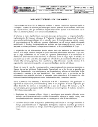 SISTEMA DE GESTIÓN DE SEGURIDAD Y
SALUD EN EL TRABAJO
CODIGO: PRC-SST-023
PROCEDIMIENTO EVALUACIONES MEDICAS
OCUPACIONALES
VERSION: 01
FECHA: 18/04/2023
1
EVALUACIONES MEDICAS OCUPACIONALES
En el contexto de la ley 100 de 1993 que establece el Sistema General de Seguridad Social en
Salud para Colombia, las acciones preventivas para evitar la aparición de las diferentes condiciones
que afectan la salud y las que fomentan la mejoría de la calidad de vida en lo relacionado con la
salud son prioritarias, tanto a nivel laboral como extra laboral.
A la luz de la nueva legislación en prevención de riesgos profesionales se propone el diseño e
implementación de Sistemas integrales de Vigilancia Epidemiológica Ocupacional (S.V.E.O.)
como una herramienta estratégica y útil en todos los planes de beneficios, porque permite conocer
el comportamiento de los diferentes eventos relacionados con el proceso salud-enfermedad,
posibilitando el diseño e implementación de acciones que intervengan el proceso causal y el
adecuado monitoreo profesional en las personas expuestas a un determinado factor de riesgo.
El diagnóstico de las enfermedades ocultas, mucho antes que aparezcan las manifestaciones
clínicas, es la mejor forma de trabajo si se quiere intervenir positivamente ante ellas. Es por esto,
que el papel fundamental de un sistema de vigilancia epidemiológica es la recolección de
información para tomar decisiones en cuanto al control del factor de riesgo objeto de estudio y la
prevención del evento. Con el fin de cumplir con este objetivo, la información obtenida en este
sistema debe ser veraz, oportuna, clara y confiable y, debe difundirse a todas las personas de la
organización, especialmente a aquellas con responsabilidad para ejecutar actividades.
Desde este punto de vista, los exámenes médicos ocupacionales deberán enmarcarse dentro de un
Sistema integral de Vigilancia Epidemiológica Ocupacional con el fin de que se cumplan sus
objetivos fundamentales y se constituyan en una herramienta no sólo para el diagnóstico de las
enfermedades comunes y de tipo ocupacional, sino también, para la prevención de las
enfermedades que pudiesen sobrevenir al trabajador como consecuencia de la exposición a los
diferentes factores de riesgo presentes en los ambientes de trabajo y en su vida cotidiana.
Desde el punto de vista normativo, la Resolución 1016 del 31 de marzo de 1989, por la cual se
reglamenta la organización, funcionamiento y forma de los programas de salud ocupacional que
deben desarrollar los patronos o empleadores en el país, en el artículo 10, literales 1, 2 y 3,
respectivamente, establece algunas de las actividades de los subprogramas de medicina preventiva
y del trabajo, relacionadas con:
 Realización de exámenes médicos, clínicos y paraclínicos para admisión, ubicación según
aptitudes, periódicos ocupacionales, cambios de ocupación, reingreso al trabajo, retiro y otras
situaciones que alteren o puedan traducirse en riesgos para la salud de los trabajadores.
 Desarrollo de actividades de vigilancia epidemiológica en función de los riesgos inherentes al
trabajo, conjuntamente con el subprograma de higiene y seguridad industrial, que incluyan
como mínimo: accidentes de trabajo, enfermedades profesionales y panorama de factores de
riesgo.
 