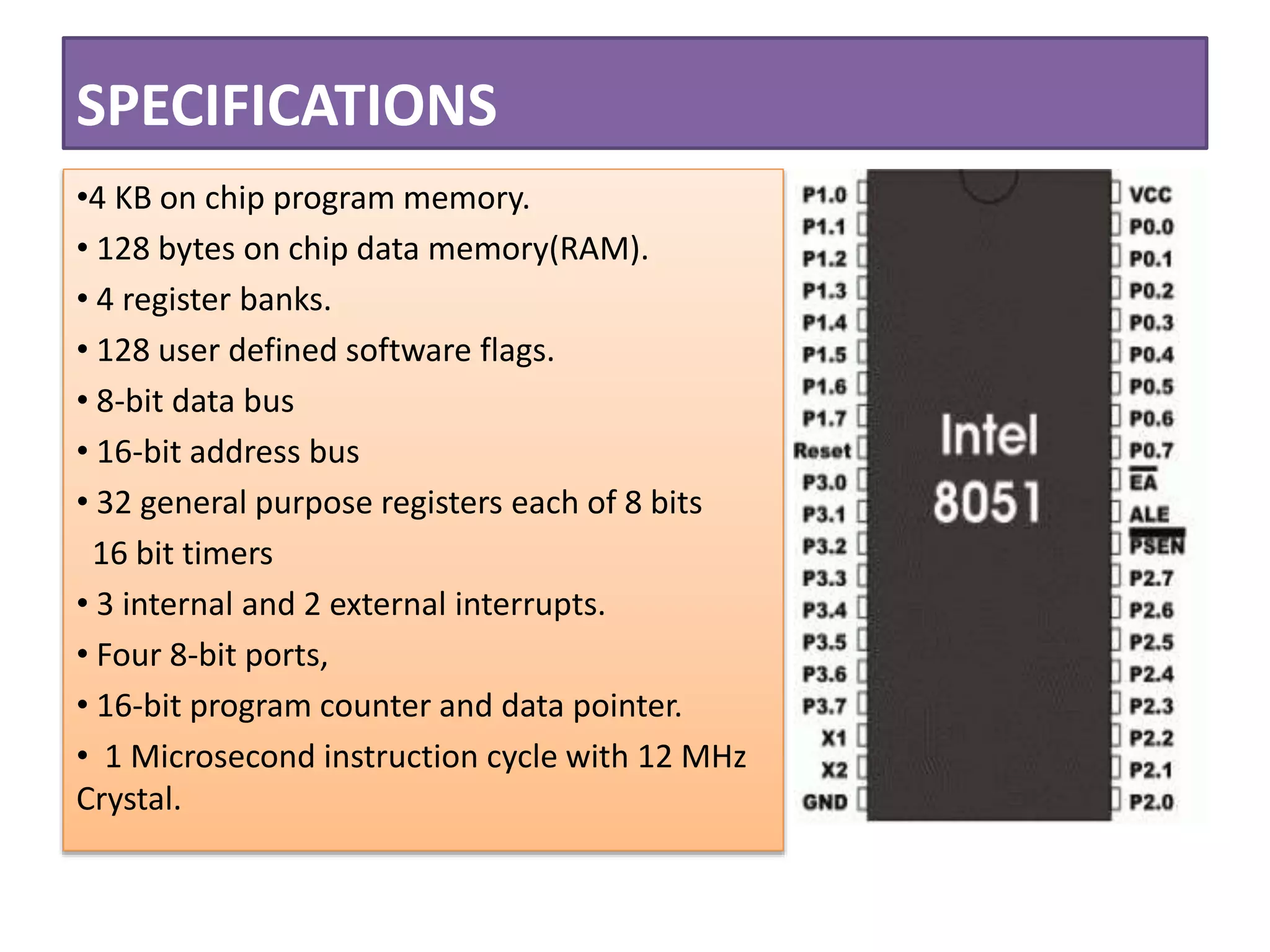 SPECIFICATIONS
•4 KB on chip program memory.
• 128 bytes on chip data memory(RAM).
• 4 register banks.
• 128 user defined software flags.
• 8-bit data bus
• 16-bit address bus
• 32 general purpose registers each of 8 bits
16 bit timers
• 3 internal and 2 external interrupts.
• Four 8-bit ports,
• 16-bit program counter and data pointer.
• 1 Microsecond instruction cycle with 12 MHz
Crystal.
 