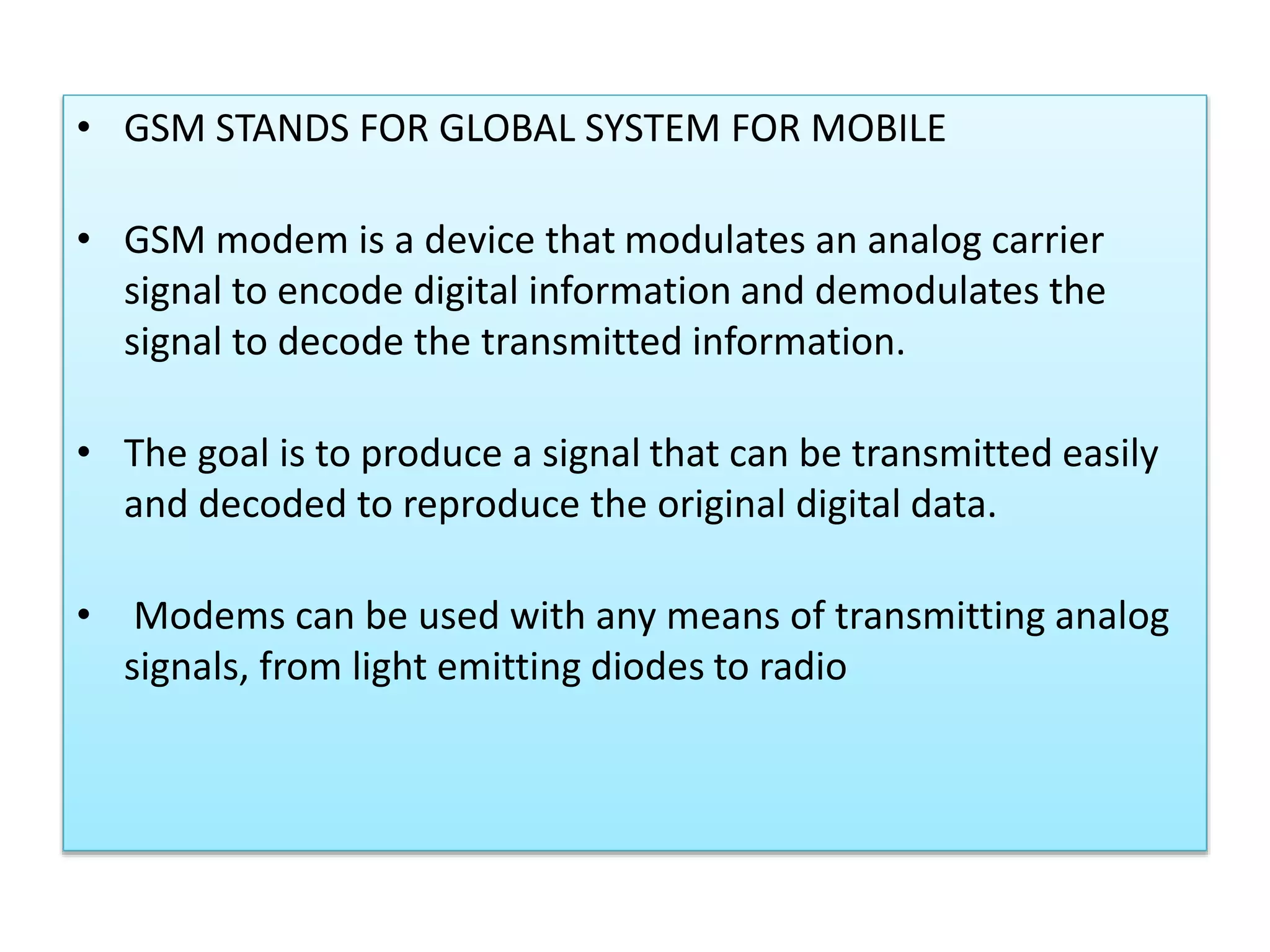 • GSM STANDS FOR GLOBAL SYSTEM FOR MOBILE
• GSM modem is a device that modulates an analog carrier
signal to encode digital information and demodulates the
signal to decode the transmitted information.
• The goal is to produce a signal that can be transmitted easily
and decoded to reproduce the original digital data.
• Modems can be used with any means of transmitting analog
signals, from light emitting diodes to radio
 