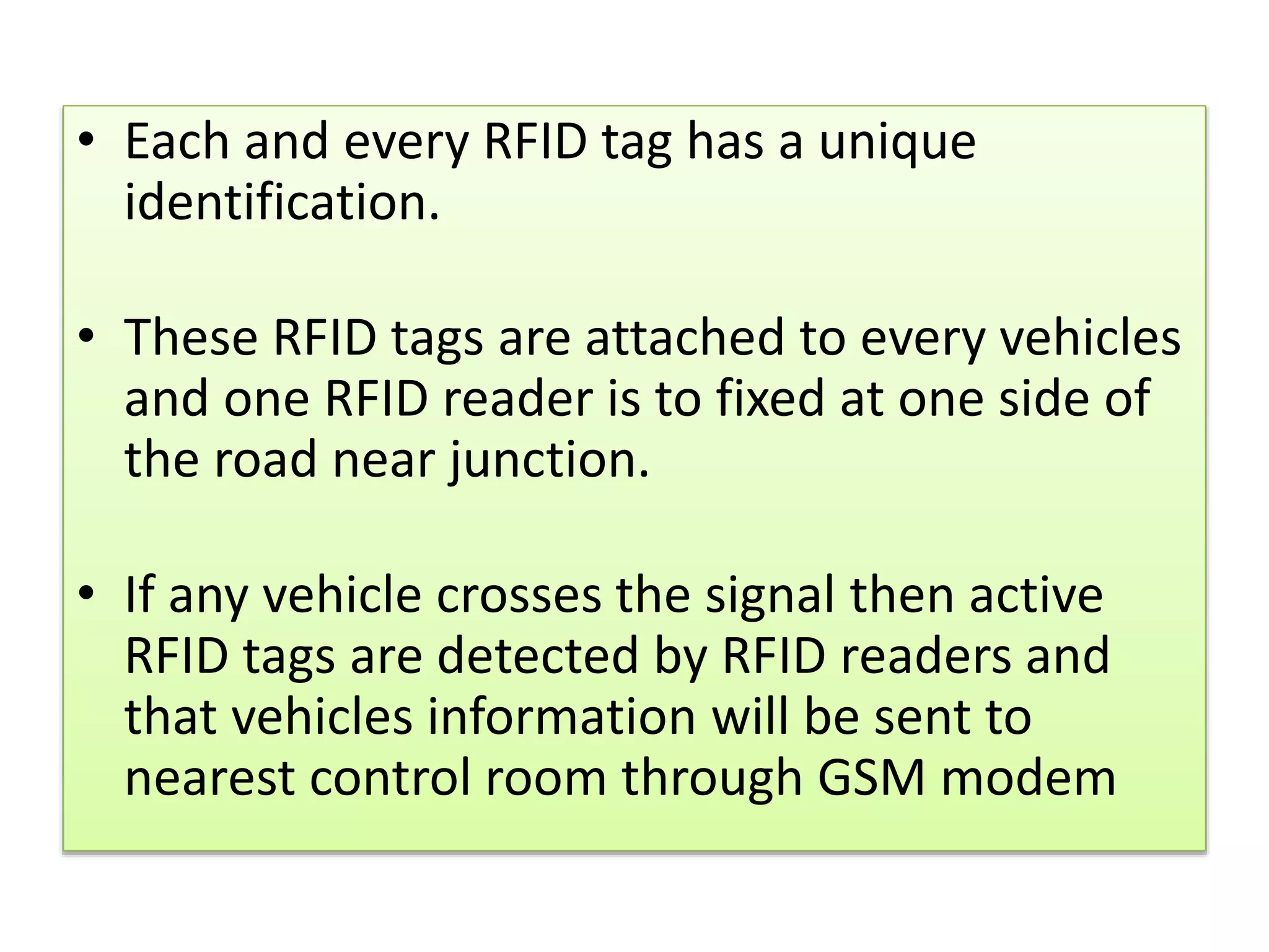• Each and every RFID tag has a unique
identification.
• These RFID tags are attached to every vehicles
and one RFID reader is to fixed at one side of
the road near junction.
• If any vehicle crosses the signal then active
RFID tags are detected by RFID readers and
that vehicles information will be sent to
nearest control room through GSM modem
 