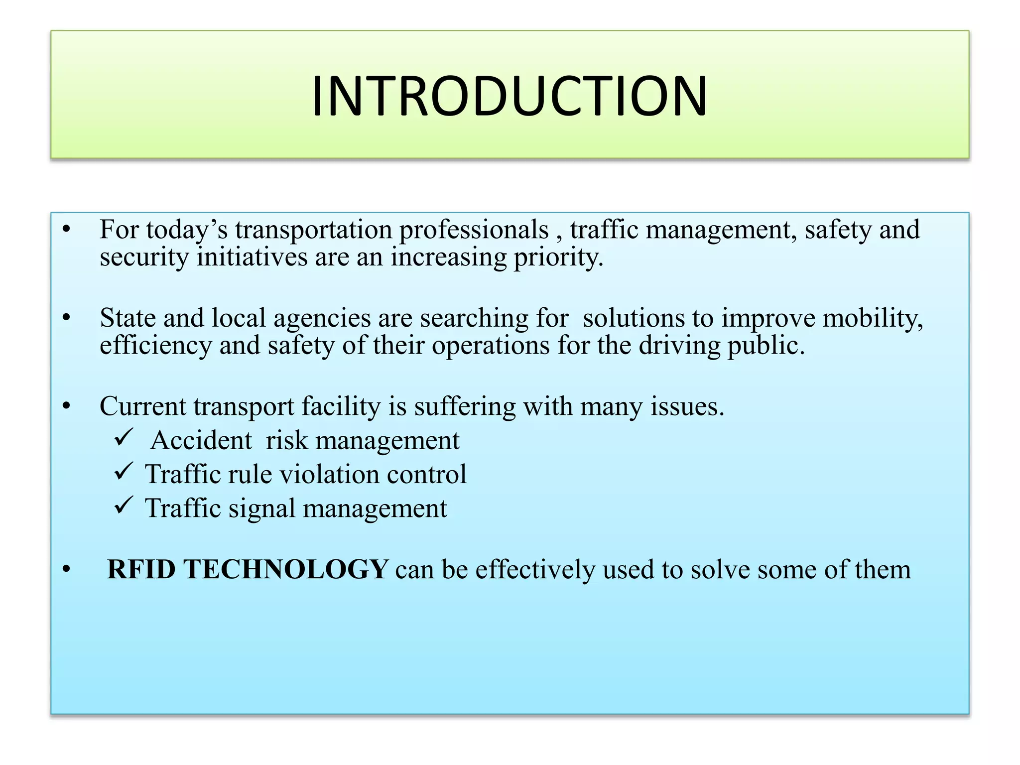 INTRODUCTION
• For today’s transportation professionals , traffic management, safety and
security initiatives are an increasing priority.
• State and local agencies are searching for solutions to improve mobility,
efficiency and safety of their operations for the driving public.
• Current transport facility is suffering with many issues.
 Accident risk management
 Traffic rule violation control
 Traffic signal management
• RFID TECHNOLOGY can be effectively used to solve some of them
 