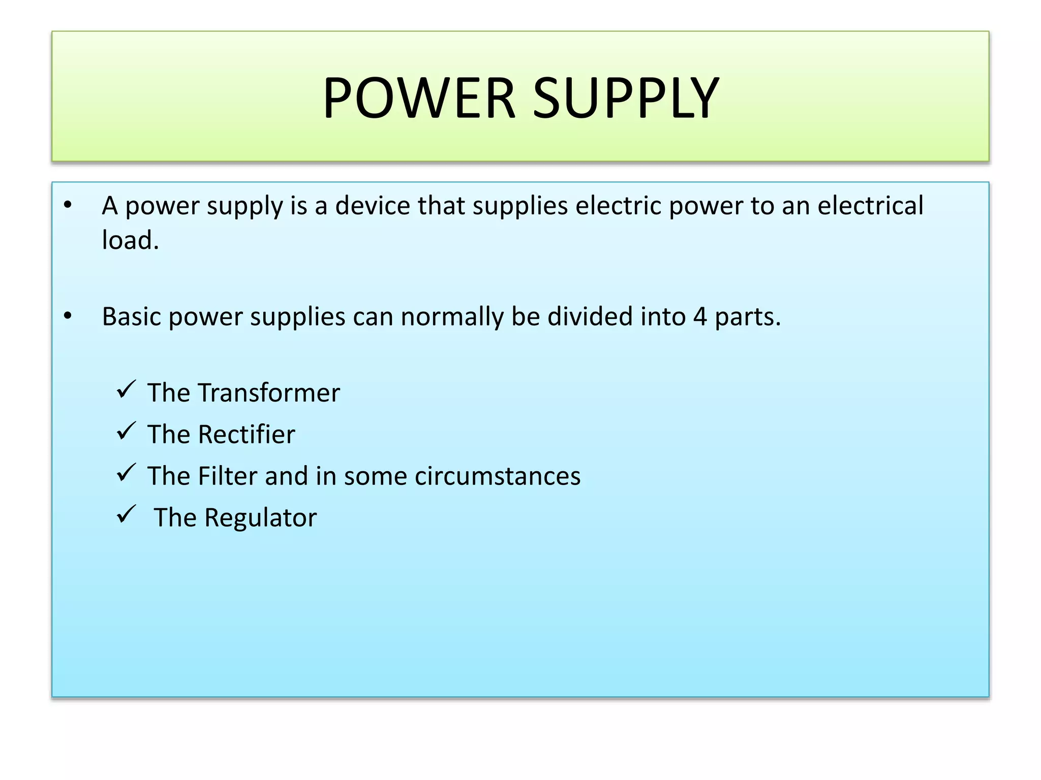 POWER SUPPLY
• A power supply is a device that supplies electric power to an electrical
load.
• Basic power supplies can normally be divided into 4 parts.
 The Transformer
 The Rectifier
 The Filter and in some circumstances
 The Regulator
 