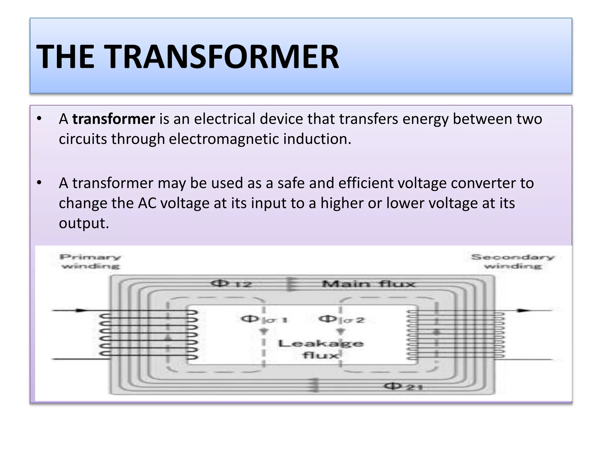 THE TRANSFORMER
• A transformer is an electrical device that transfers energy between two
circuits through electromagnetic induction.
• A transformer may be used as a safe and efficient voltage converter to
change the AC voltage at its input to a higher or lower voltage at its
output.
 