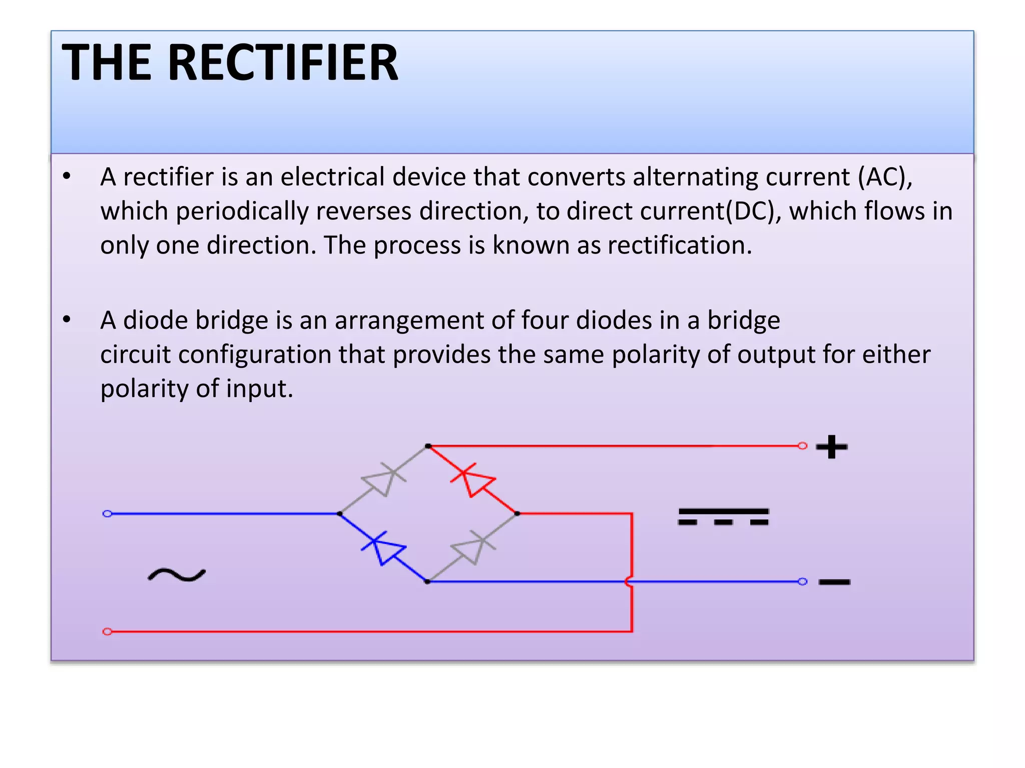 THE RECTIFIER
• A rectifier is an electrical device that converts alternating current (AC),
which periodically reverses direction, to direct current(DC), which flows in
only one direction. The process is known as rectification.
• A diode bridge is an arrangement of four diodes in a bridge
circuit configuration that provides the same polarity of output for either
polarity of input.
 
