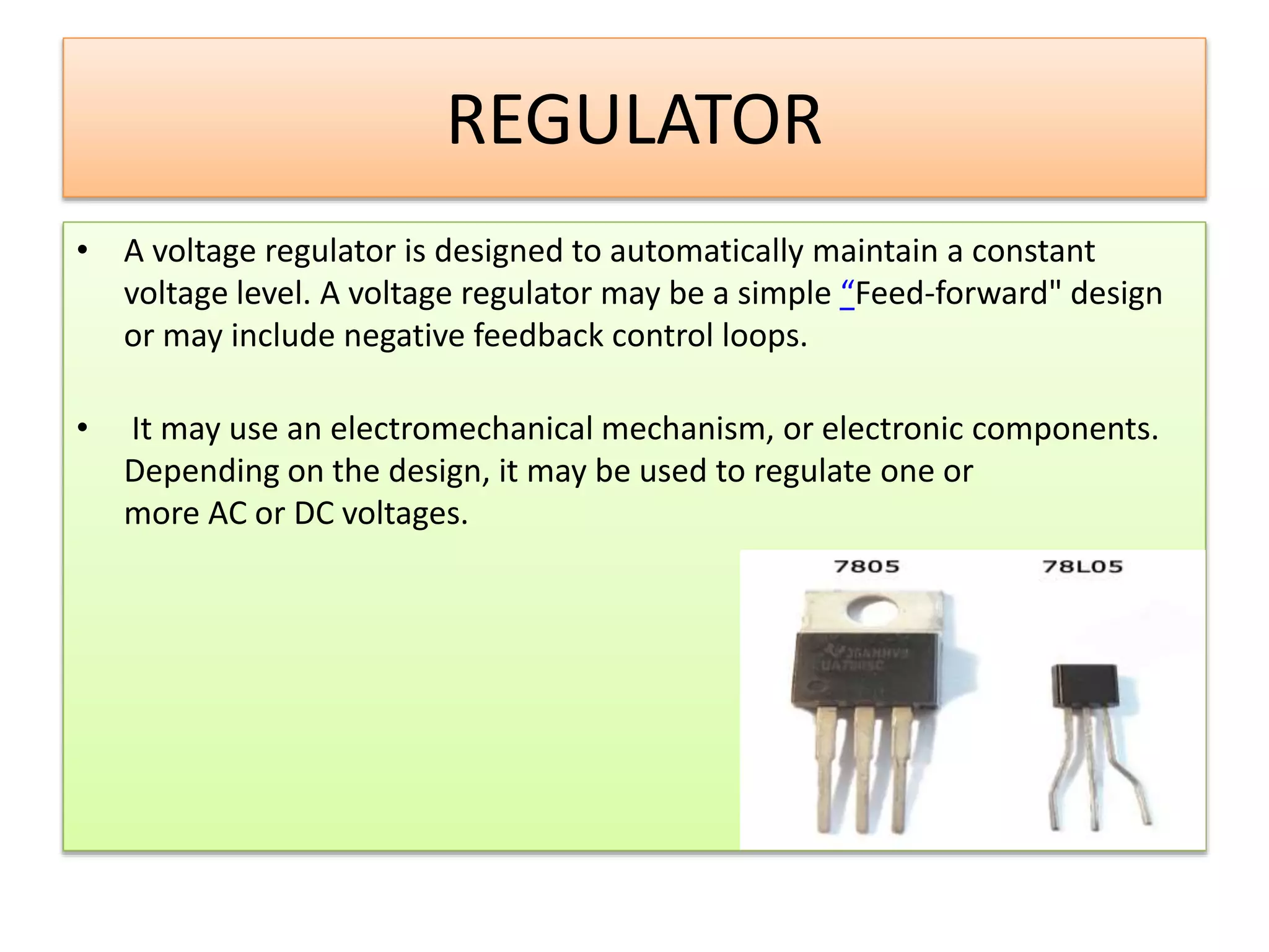 REGULATOR
• A voltage regulator is designed to automatically maintain a constant
voltage level. A voltage regulator may be a simple “Feed-forward" design
or may include negative feedback control loops.
• It may use an electromechanical mechanism, or electronic components.
Depending on the design, it may be used to regulate one or
more AC or DC voltages.
 