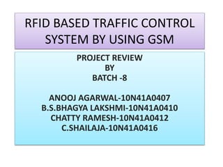 RFID BASED TRAFFIC CONTROL
SYSTEM BY USING GSM
PROJECT REVIEW
BY
BATCH -8
ANOOJ AGARWAL-10N41A0407
B.S.BHAGYA LAKSHMI-10N41A0410
CHATTY RAMESH-10N41A0412
C.SHAILAJA-10N41A0416
 
