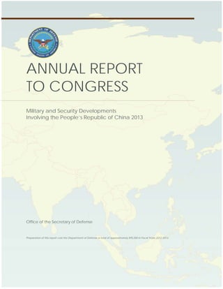 OFFICE OF THE SECRETARY OF DEFENSE
Annual Report to Congress: Military and Security Developments Involving the People’s Republic of China
ANNUAL REPORT
TO CONGRESS
Military and Security Developments
Involving the People’s Republic of China 2013
Office of the Secretary of Defense
Preparation of this report cost the Department of Defense a total of approximately $95,000 in Fiscal Years 2012-2013.
 