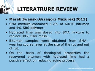 LITERATRURE REVIEW
• Marek Iwanski,Grzegorz Mazurek(2013)
• SMA mixture contained 6.2% of 60/70 bitumen
and 4% SBS polymer.
• Hydrated lime was dosed into SMA mixture to
replace 30% filler mass.
• Bitumen samples were obtained from SMA
wearing course layer at the site of the rut and out
of rut.
• On the basis of rheological properties the
recovered bitumen with hydrated lime had a
positive effect on reducing aging process.
 