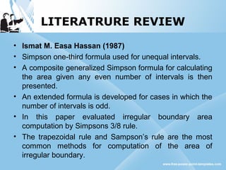 LITERATRURE REVIEW
• Ismat M. Easa Hassan (1987)
• Simpson one-third formula used for unequal intervals.
• A composite generalized Simpson formula for calculating
the area given any even number of intervals is then
presented.
• An extended formula is developed for cases in which the
number of intervals is odd.
• In this paper evaluated irregular boundary area
computation by Simpsons 3/8 rule.
• The trapezoidal rule and Sampson’s rule are the most
common methods for computation of the area of
irregular boundary.
 