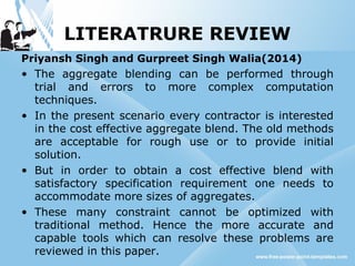 LITERATRURE REVIEW
Priyansh Singh and Gurpreet Singh Walia(2014)
• The aggregate blending can be performed through
trial and errors to more complex computation
techniques.
• In the present scenario every contractor is interested
in the cost effective aggregate blend. The old methods
are acceptable for rough use or to provide initial
solution.
• But in order to obtain a cost effective blend with
satisfactory specification requirement one needs to
accommodate more sizes of aggregates.
• These many constraint cannot be optimized with
traditional method. Hence the more accurate and
capable tools which can resolve these problems are
reviewed in this paper.
 
