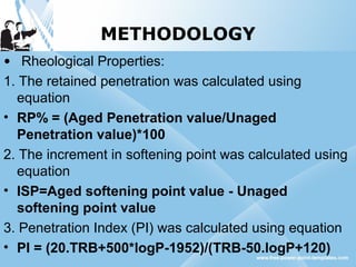 METHODOLOGY
• Rheological Properties:
1. The retained penetration was calculated using
equation
• RP% = (Aged Penetration value/Unaged
Penetration value)*100
2. The increment in softening point was calculated using
equation
• ISP=Aged softening point value - Unaged
softening point value
3. Penetration Index (PI) was calculated using equation
• PI = (20.TRB+500*logP-1952)/(TRB-50.logP+120)
 