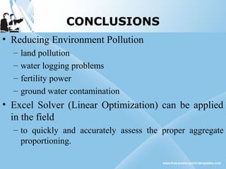 CONCLUSIONS
• Reducing Environment Pollution
– land pollution
– water logging problems
– fertility power
– ground water contamination
• Excel Solver (Linear Optimization) can be applied
in the field
– to quickly and accurately assess the proper aggregate
proportioning.
 