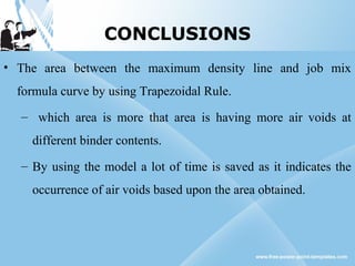 CONCLUSIONS
• The area between the maximum density line and job mix
formula curve by using Trapezoidal Rule.
– which area is more that area is having more air voids at
different binder contents.
– By using the model a lot of time is saved as it indicates the
occurrence of air voids based upon the area obtained.
 