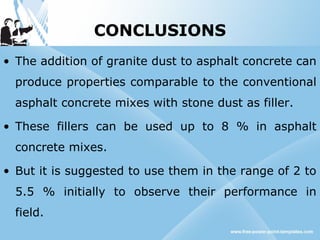 CONCLUSIONS
• The addition of granite dust to asphalt concrete can
produce properties comparable to the conventional
asphalt concrete mixes with stone dust as filler.
• These fillers can be used up to 8 % in asphalt
concrete mixes.
• But it is suggested to use them in the range of 2 to
5.5 % initially to observe their performance in
field.
 