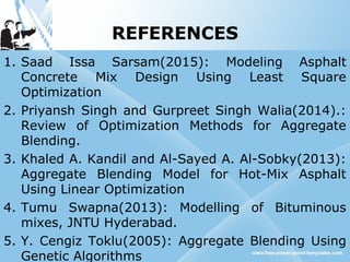 REFERENCES
1. Saad Issa Sarsam(2015): Modeling Asphalt
Concrete Mix Design Using Least Square
Optimization
2. Priyansh Singh and Gurpreet Singh Walia(2014).:
Review of Optimization Methods for Aggregate
Blending.
3. Khaled A. Kandil and Al-Sayed A. Al-Sobky(2013):
Aggregate Blending Model for Hot-Mix Asphalt
Using Linear Optimization
4. Tumu Swapna(2013): Modelling of Bituminous
mixes, JNTU Hyderabad.
5. Y. Cengiz Toklu(2005): Aggregate Blending Using
Genetic Algorithms
 