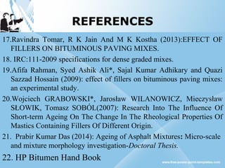 REFERENCES
17.Ravindra Tomar, R K Jain And M K Kostha (2013):EFFECT OF
FILLERS ON BITUMINOUS PAVING MIXES.
18. IRC:111-2009 specifications for dense graded mixes.
19.Afifa Rahman, Syed Ashik Ali*, Sajal Kumar Adhikary and Quazi
Sazzad Hossain (2009): effect of fillers on bituminous paving mixes:
an experimental study.
20.Wojciech GRABOWSKI*, Jarosław WILANOWICZ, Mieczysław
SŁOWIK, Tomasz SOBÓL(2007): Research Into The Influence Of
Short-term Ageing On The Change In The Rheological Properties Of
Mastics Containing Fillers Of Different Origin.
21. Prabir Kumar Das (2014): Ageing of Asphalt Mixtures: Micro-scale
and mixture morphology investigation-Doctoral Thesis.
22. HP Bitumen Hand Book
 