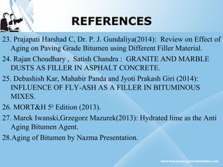 REFERENCES
23. Prajapati Harshad C, Dr. P. J. Gundaliya(2014): Review on Effect of
Aging on Paving Grade Bitumen using Different Filler Material.
24. Rajan Choudhary , Satish Chandra : GRANITE AND MARBLE
DUSTS AS FILLER IN ASPHALT CONCRETE.
25. Debashish Kar, Mahabir Panda and Jyoti Prakash Giri (2014):
INFLUENCE OF FLY-ASH AS A FILLER IN BITUMINOUS
MIXES.
26. MORT&H 5th
Edition (2013).
27. Marek Iwanski,Grzegorz Mazurek(2013): Hydrated lime as the Anti
Aging Bitumen Agent.
28.Aging of Bitumen by Nazma Presentation.
 