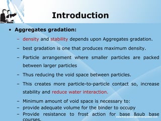 Introduction
• Aggregates gradation:
– density and stability depends upon Aggregates gradation.
– best gradation is one that produces maximum density.
– Particle arrangement where smaller particles are packed
between larger particles
– Thus reducing the void space between particles.
– This creates more particle-to-particle contact so, increase
stability and reduce water interaction.
– Minimum amount of void space is necessary to:
– provide adequate volume for the binder to occupy
– Provide resistance to frost action for base &sub base
 