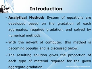 Introduction
• Analytical Method: System of equations are
developed based on the gradation of each
aggregates, required gradation, and solved by
numerical methods.
– With the advent of computer, this method is
becoming popular and is discussed below.
– The resulting solution gives the proportion of
each type of material required for the given
aggregate gradation.
 