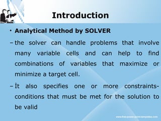 Introduction
• Analytical Method by SOLVER
– the solver can handle problems that involve
many variable cells and can help to find
combinations of variables that maximize or
minimize a target cell.
– İt also specifies one or more constraints-
conditions that must be met for the solution to
be valid
 