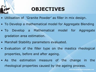 OBJECTIVES
• Utilisation of ‘Granite Powder’ as filler in mix design.
• To Develop a mathematical model for Aggregate Blending
• To Develop a Mathematical model for Aggregate
gradation area estimation.
• Marshall Stability parameters evaluated.
• Evaluation of the filler type on the mastics rheological
properties, before and after ageing.
• As the estimation measure of the change in the
rheological properties caused by the ageing process.
 