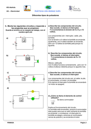 IES Altafulla
UD. – Electricidad PRÁCTICAS CON CRODILE CLIPS
Diferentes tipos de pulsadores
3.- Monta los siguientes circuitos y responde a
las preguntas que se proponen.
Guarda el archivo en tu carpeta de trabajo, con el
nombre ejer3.ckt
a) Describe los componentes del circuito.
Que sucede, si damos al interruptor.
Y si aumentamos la tensión de 6 a 9 y a 12
voltios.
Los componentes són: interruptor, cable, pila,
bombilla.
Con la tensión a 6 voltios la bombilla se enciende
igualmente, con 9 voltios también se enciende,
pero con 12 boltios la bombilla peta porque no
aguanta.
b) Describe los componentes del circuito.
Que sucede, si damos al interruptor.
Y si aumentamos la tensión de 9 a 12
voltios.
Altavoz, cable,pila
Con 9 voltios funciona correctamente , pero con 12
voltios el altavoz rebienta porque no aguanta mas.
c) Describe los componentes del circuito.
Que sucede, si damos al interruptor
Los componentes del circuito son: el cable, la pila,
el commutador, el motor y la bombilla.
Si le damos al interruptor la bombilla se encenderá
i el motor se apagará.
d) ¿Cómo se llama el elemento de control
utilizado?
Se llama commutador
Explica el funcionamiento del circuito:
La bombilla está encendida, porqué el commutador
esta puesto para que en este momento la bombilla
se encienda, y si pulsamos el interruptor la
bombilla se apaga y entonces el commutador
canvia de posición y se enciende el motor.
PEMASA Página 3
a)
b)
c)
d)
 
