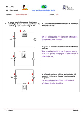 IES Altafulla
UD. – Electricidad PRÁCTICAS CON CRODILE CLIPS
Nombre: ____Jairo Mongil Soto_____________________________Grupo:__2nC_
1.- Monta los siguientes dos circuitos en
Crocodile Clips. Guarda el archivo en tu carpeta
de trabajo, con el nombre Ejer1.ckt.
a) ¿En qué elementos se diferencian el primero y
segundo circuito?
En que el segundo funciona con interruptor
y el primero con pulsador.
b) ¿Cuál es la diferencia de funcionamiento entre
ambos?
Que con el pulsador se ha de pulsar todo el
rato para que no se apague en cambio con el
interruptor no.
c) influye la posición del interruptor dentro del
circuito. Contesta en el cuadro, razonando tu
respuesta.
No, porque la posición del interruptor no
afecta al circuito eléctrico.
PEMASA Página 1
 