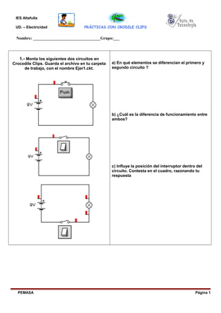 IES Altafulla
UD. – Electricidad PRÁCTICAS CON CRODILE CLIPS
Nombre: _________________________________Grupo:___
1.- Monta los siguientes dos circuitos en
Crocodile Clips. Guarda el archivo en tu carpeta
de trabajo, con el nombre Ejer1.ckt.
a) En qué elementos se diferencian el primero y
segundo circuito ?
b) ¿Cuál es la diferencia de funcionamiento entre
ambos?
c) Influye la posición del interruptor dentro del
circuito. Contesta en el cuadro, razonando tu
respuesta
PEMASA Página 1
 