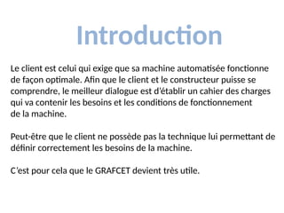 Introduction
Le client est celui qui exige que sa machine automatisée fonctionne
de façon optimale. Afin que le client et le constructeur puisse se
comprendre, le meilleur dialogue est d’établir un cahier des charges
qui va contenir les besoins et les conditions de fonctionnement
de la machine.
Peut-être que le client ne possède pas la technique lui permettant de
définir correctement les besoins de la machine.
C’est pour cela que le GRAFCET devient très utile.
 