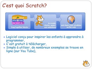 C’est quoi Scratch?
Logiciel conçu pour inspirer les enfants à apprendre à
programmer,
C'est gratuit à télécharger,
Simple à utiliser, de nombreux exemples se trouve en
ligne (sur You Tube),
2
 