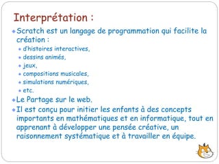 Interprétation :
Scratch est un langage de programmation qui facilite la
création :
d’histoires interactives,
dessins animés,
jeux,
compositions musicales,
simulations numériques,
etc.
Le Partage sur le web.
Il est conçu pour initier les enfants à des concepts
importants en mathématiques et en informatique, tout en
apprenant à développer une pensée créative, un
raisonnement systématique et à travailler en équipe.
4
 