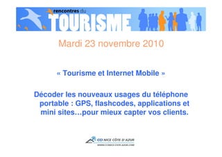 Mardi 23 novembre 2010


      « Tourisme et Internet Mobile »

Décoder les nouveaux usages du téléphone
 portable : GPS, flashcodes, applications et
 mini sites…pour mieux capter vos clients.
 