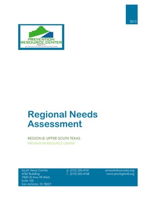 2015
Regional Needs
Assessment
REGION 8: UPPER SOUTH TEXAS
PREVENTION RESOURCE CENTER
South Texas Centre
AT&T Building
7500 US Hwy 90 West,
Suite 100
San Antonio, TX 78227
210.225.4741
www.prcregion8.org
p. (210) 225-4741
f. (210) 225-4768
amoore@sacada.org
www.prcregion8.org
 