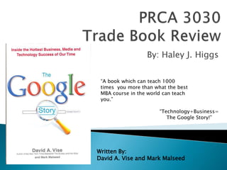 PRCA 3030 Trade Book Review By: Haley J. Higgs “A book which can teach 1000 times  you more than what the best MBA course in the world can teach you.” “Technology+Business= The Google Story!” Written By:  David A. Vise and Mark Malseed 