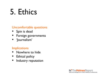 5. Ethics Uncomfortable questions Spin is dead Foreign governments ‘ Journalism’ Implications Nowhere to hide Ethical policy Industry reputation 