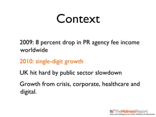 Context 2009: 8 percent drop in PR agency fee income worldwide 2010: single-digit growth UK hit hard by public sector slowdown Growth from crisis, corporate, healthcare and digital. 